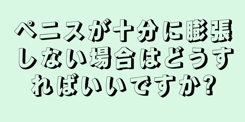 ペニスが十分に膨張しない場合はどうすればいいですか?
