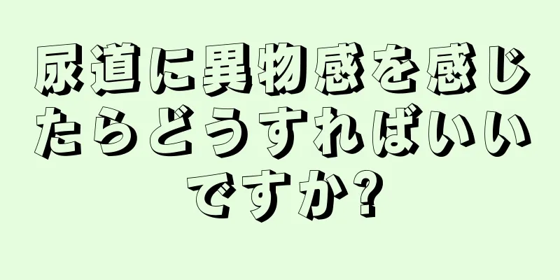 尿道に異物感を感じたらどうすればいいですか?