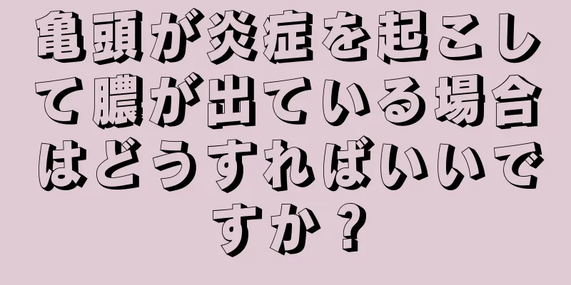 亀頭が炎症を起こして膿が出ている場合はどうすればいいですか？