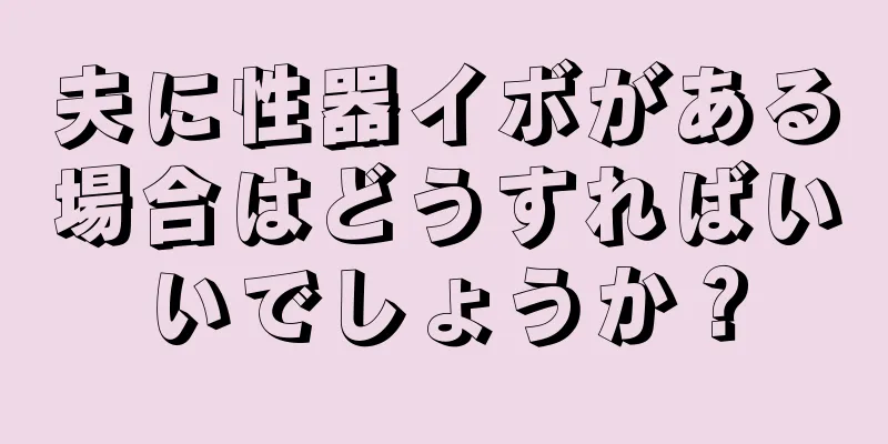 夫に性器イボがある場合はどうすればいいでしょうか？