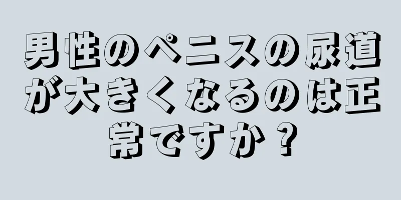 男性のペニスの尿道が大きくなるのは正常ですか？