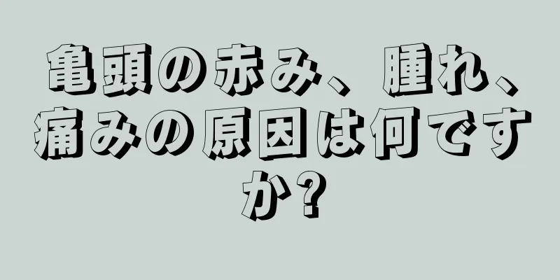 亀頭の赤み、腫れ、痛みの原因は何ですか?