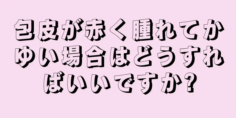 包皮が赤く腫れてかゆい場合はどうすればいいですか?