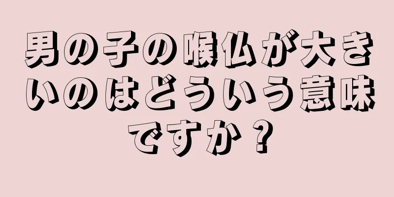 男の子の喉仏が大きいのはどういう意味ですか？