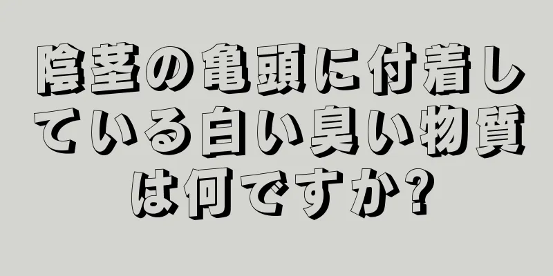 陰茎の亀頭に付着している白い臭い物質は何ですか?