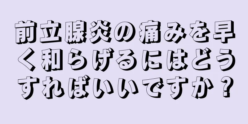 前立腺炎の痛みを早く和らげるにはどうすればいいですか？