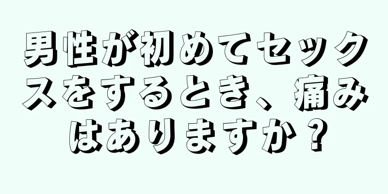 男性が初めてセックスをするとき、痛みはありますか？