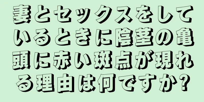 妻とセックスをしているときに陰茎の亀頭に赤い斑点が現れる理由は何ですか?