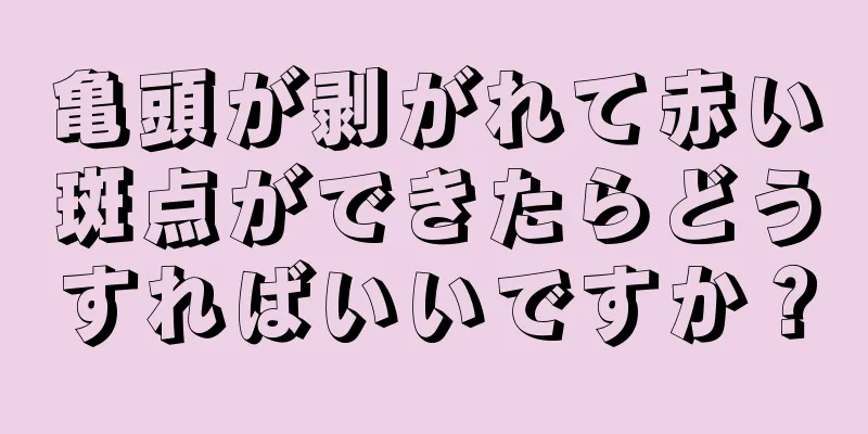 亀頭が剥がれて赤い斑点ができたらどうすればいいですか？