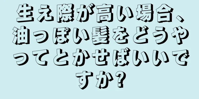 生え際が高い場合、油っぽい髪をどうやってとかせばいいですか?