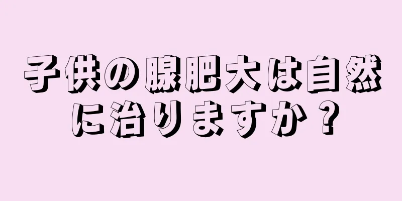子供の腺肥大は自然に治りますか？