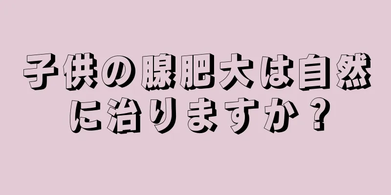 子供の腺肥大は自然に治りますか？