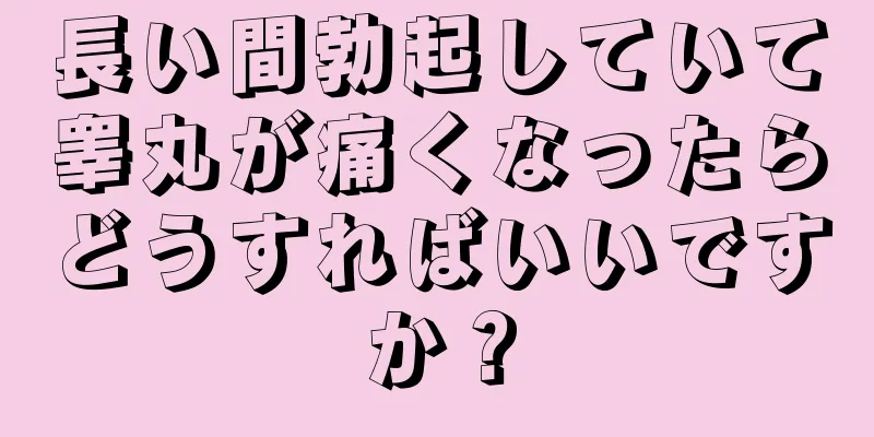 長い間勃起していて睾丸が痛くなったらどうすればいいですか？