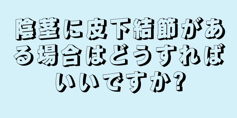 陰茎に皮下結節がある場合はどうすればいいですか?