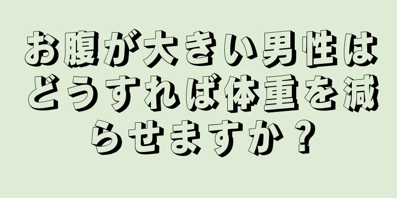 お腹が大きい男性はどうすれば体重を減らせますか？