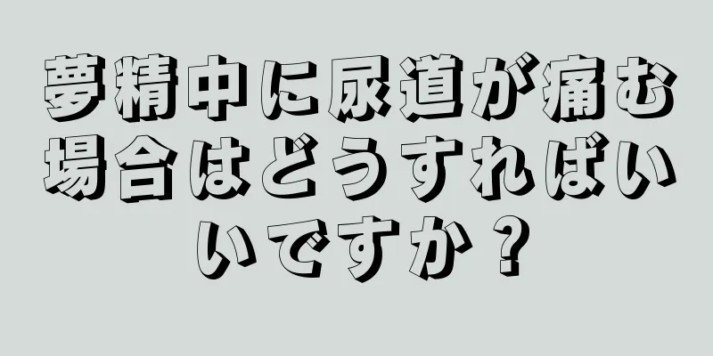 夢精中に尿道が痛む場合はどうすればいいですか？