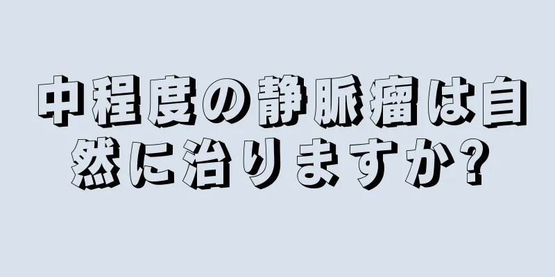 中程度の静脈瘤は自然に治りますか?
