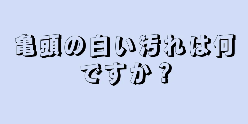 亀頭の白い汚れは何ですか？