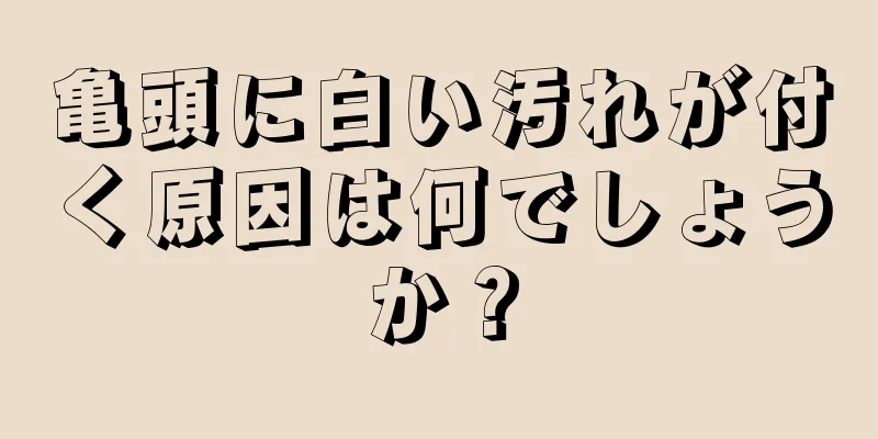 亀頭に白い汚れが付く原因は何でしょうか？