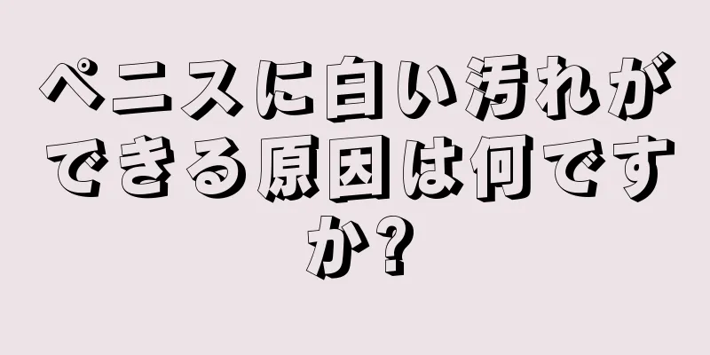 ペニスに白い汚れができる原因は何ですか?