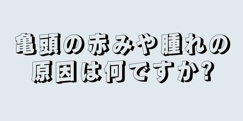 亀頭の赤みや腫れの原因は何ですか?
