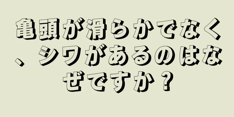 亀頭が滑らかでなく、シワがあるのはなぜですか？