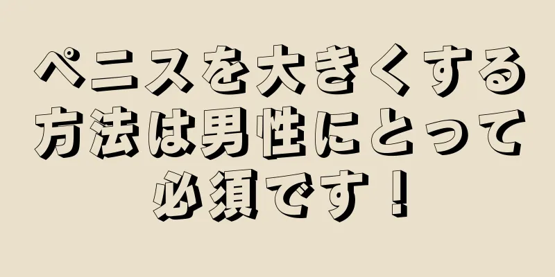 ペニスを大きくする方法は男性にとって必須です！