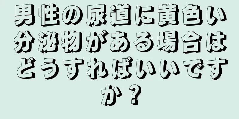 男性の尿道に黄色い分泌物がある場合はどうすればいいですか？