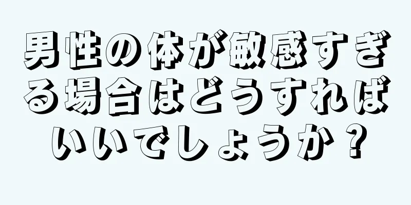 男性の体が敏感すぎる場合はどうすればいいでしょうか？