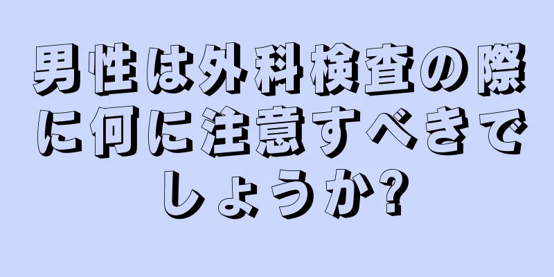 男性は外科検査の際に何に注意すべきでしょうか?
