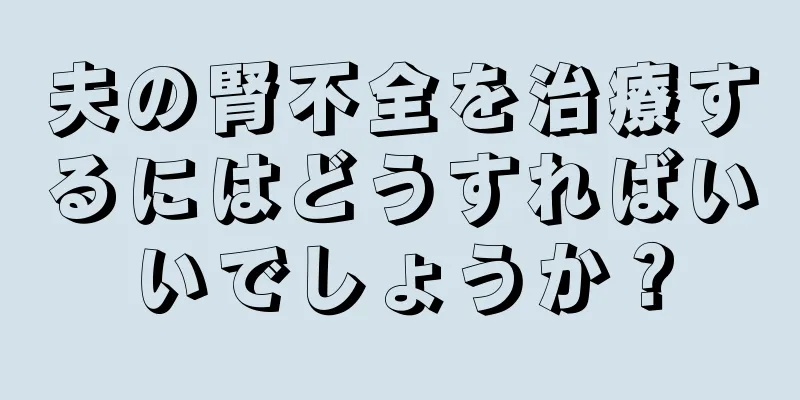 夫の腎不全を治療するにはどうすればいいでしょうか？
