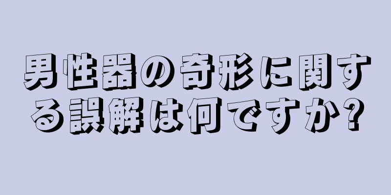 男性器の奇形に関する誤解は何ですか?