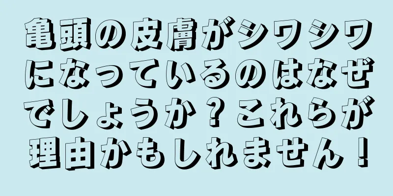 亀頭の皮膚がシワシワになっているのはなぜでしょうか？これらが理由かもしれません！