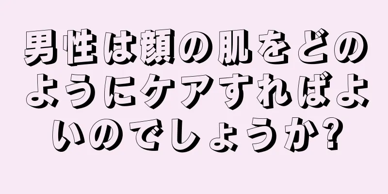 男性は顔の肌をどのようにケアすればよいのでしょうか?