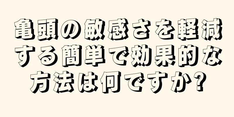 亀頭の敏感さを軽減する簡単で効果的な方法は何ですか?
