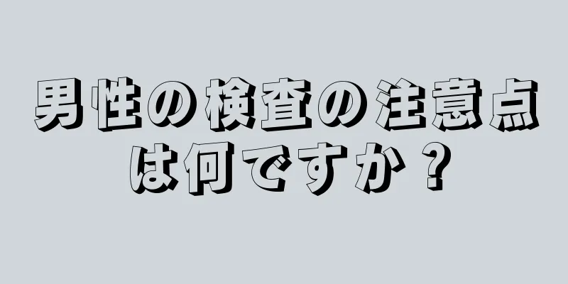 男性の検査の注意点は何ですか？