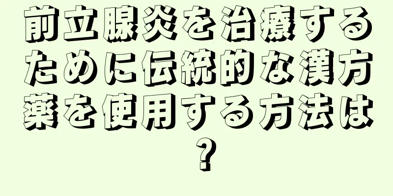 前立腺炎を治療するために伝統的な漢方薬を使用する方法は？