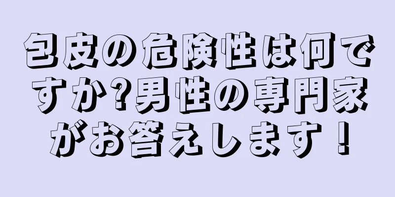 包皮の危険性は何ですか?男性の専門家がお答えします！