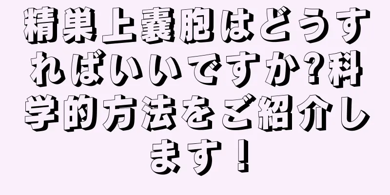 精巣上嚢胞はどうすればいいですか?科学的方法をご紹介します！