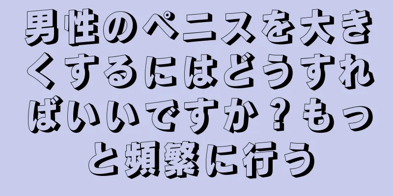男性のペニスを大きくするにはどうすればいいですか？もっと頻繁に行う