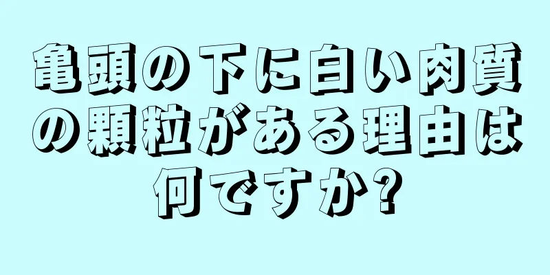 亀頭の下に白い肉質の顆粒がある理由は何ですか?