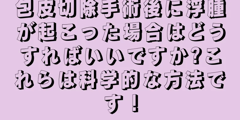 包皮切除手術後に浮腫が起こった場合はどうすればいいですか?これらは科学的な方法です！