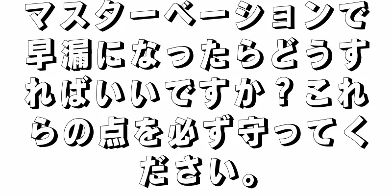 マスターベーションで早漏になったらどうすればいいですか？これらの点を必ず守ってください。