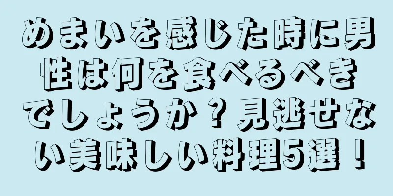 めまいを感じた時に男性は何を食べるべきでしょうか？見逃せない美味しい料理5選！