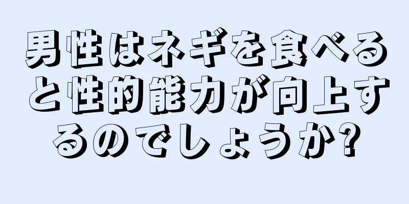 男性はネギを食べると性的能力が向上するのでしょうか?