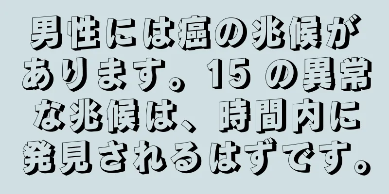 男性には癌の兆候があります。15 の異常な兆候は、時間内に発見されるはずです。
