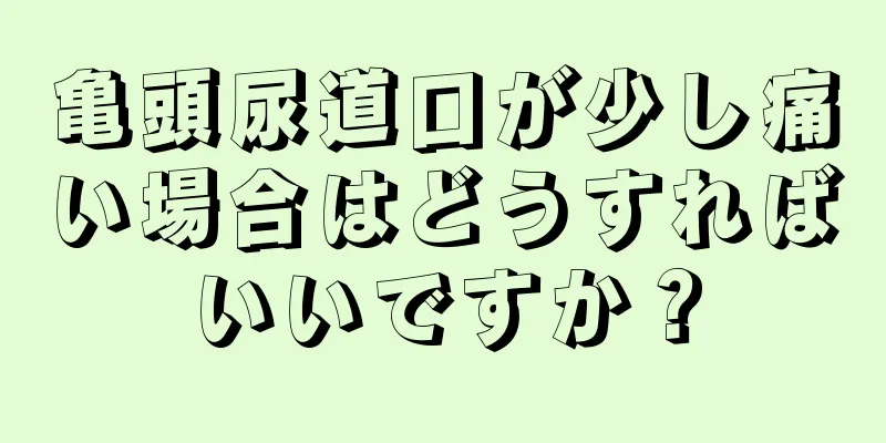 亀頭尿道口が少し痛い場合はどうすればいいですか？