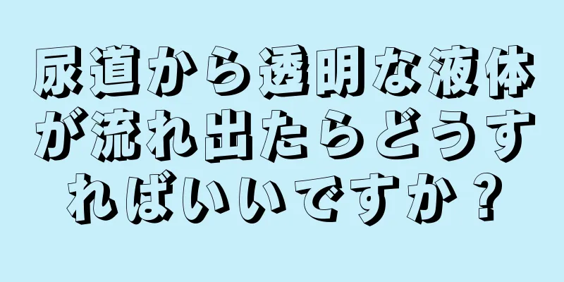 尿道から透明な液体が流れ出たらどうすればいいですか？