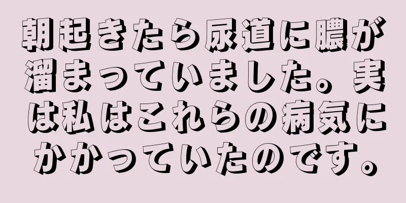 朝起きたら尿道に膿が溜まっていました。実は私はこれらの病気にかかっていたのです。