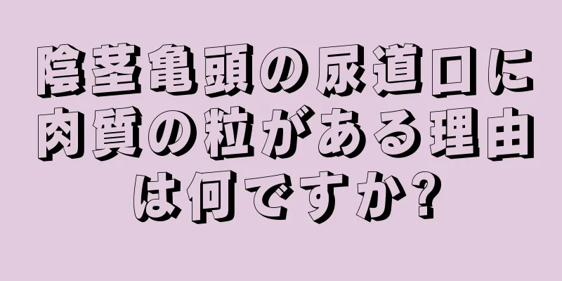 陰茎亀頭の尿道口に肉質の粒がある理由は何ですか?
